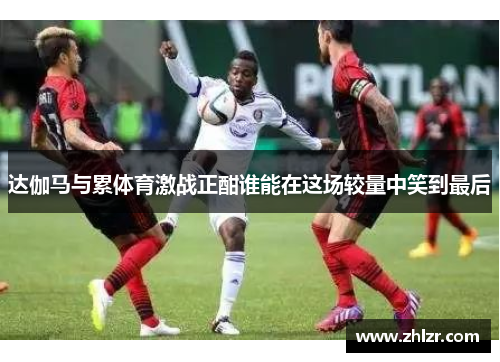 达伽马与累体育激战正酣谁能在这场较量中笑到最后